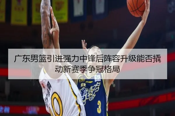 广东男篮引进强力中锋后阵容升级能否撬动新赛季争冠格局
