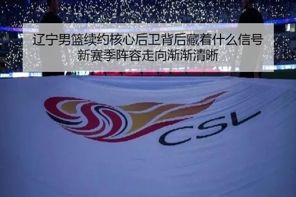 辽宁男篮续约核心后卫背后藏着什么信号 新赛季阵容走向渐渐清晰