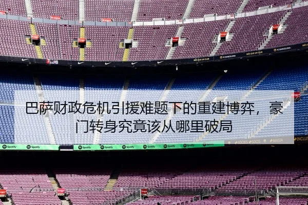 巴萨财政危机引援难题下的重建博弈，豪门转身究竟该从哪里破局