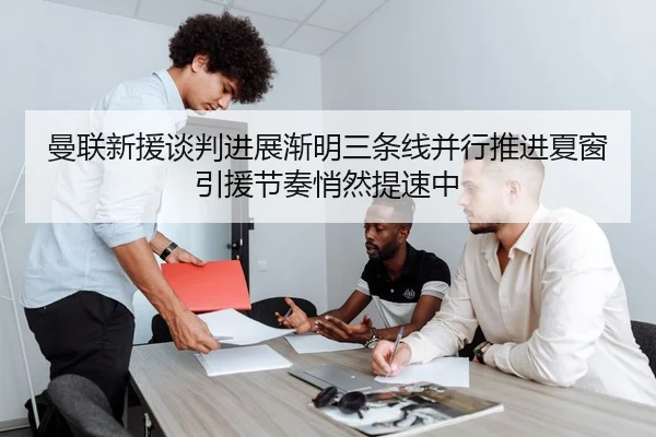 曼联新援谈判进展渐明三条线并行推进夏窗引援节奏悄然提速中